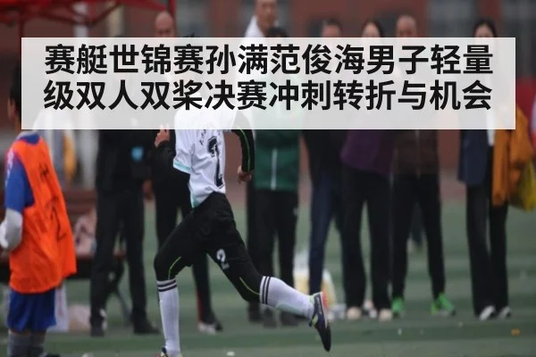 赛艇世锦赛孙满范俊海男子轻量级双人双桨决赛冲刺转折与机会