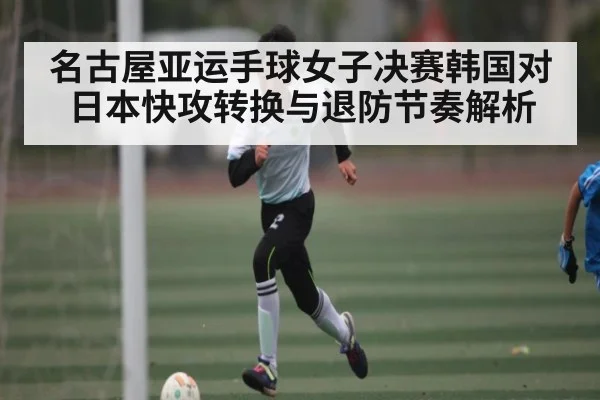 名古屋亚运手球女子决赛韩国对日本快攻转换与退防节奏解析