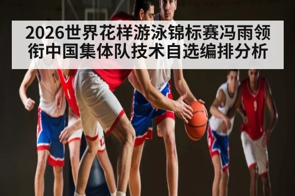 2026世界花样游泳锦标赛冯雨领衔中国集体队技术自选编排分析