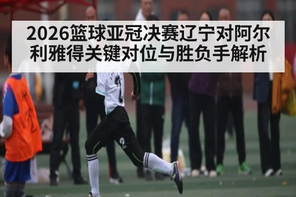 2026篮球亚冠决赛辽宁对阿尔利雅得关键对位与胜负手解析