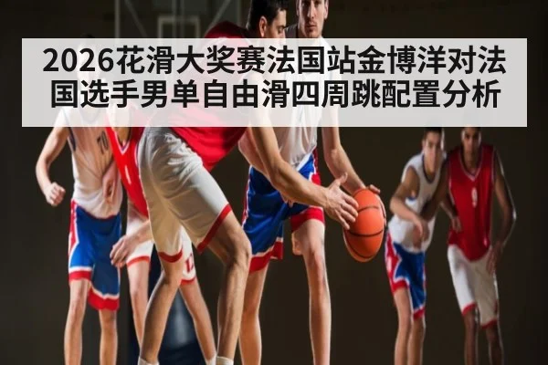 2026花滑大奖赛法国站金博洋对法国选手男单自由滑四周跳配置分析